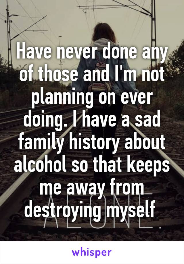 Have never done any of those and I'm not planning on ever doing. I have a sad family history about alcohol so that keeps me away from destroying myself 