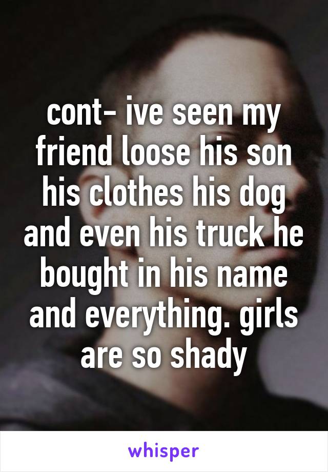 cont- ive seen my friend loose his son his clothes his dog and even his truck he bought in his name and everything. girls are so shady