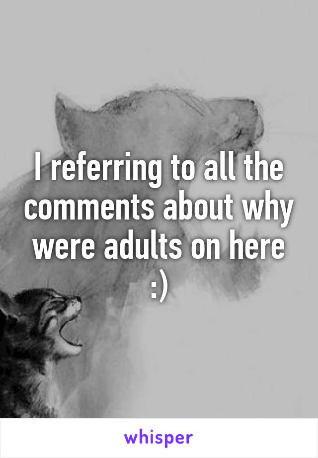 I referring to all the comments about why were adults on here :)