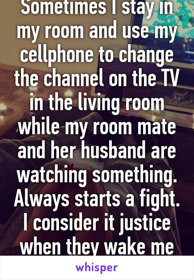 Sometimes I stay in my room and use my cellphone to change the channel on the TV in the living room while my room mate and her husband are watching something. Always starts a fight. I consider it justice when they wake me up. 