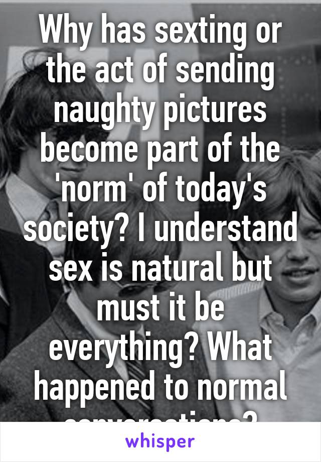 Why has sexting or the act of sending naughty pictures become part of the 'norm' of today's society? I understand sex is natural but must it be everything? What happened to normal conversations?