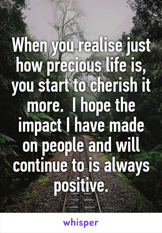 When you realise just how precious life is, you start to cherish it more.  I hope the impact I have made on people and will continue to is always positive.