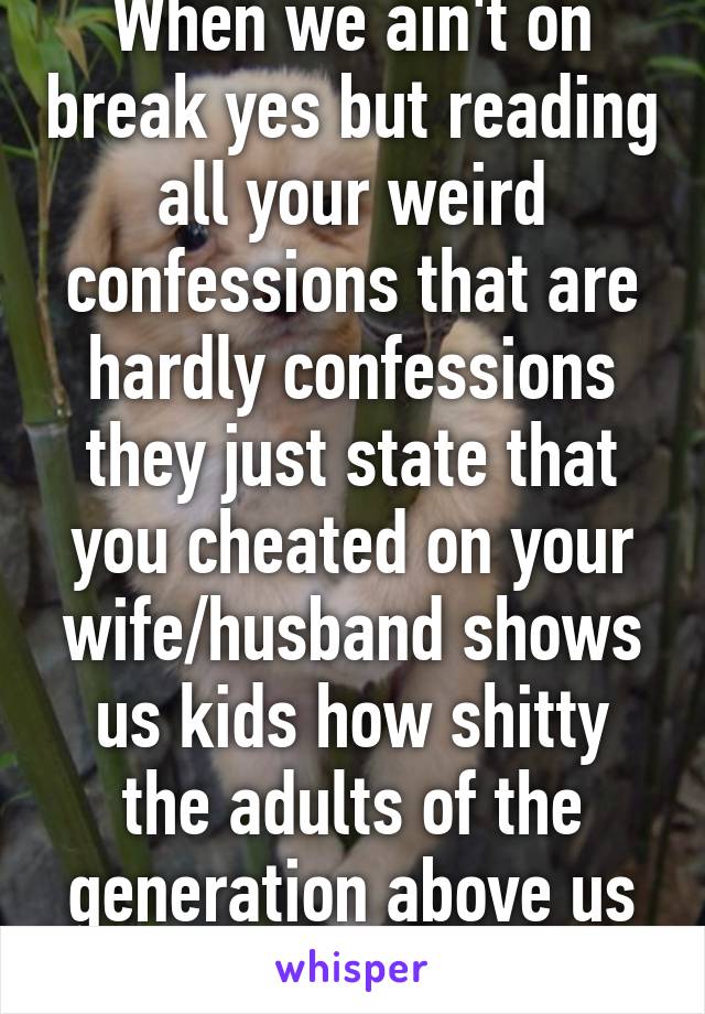 When we ain't on break yes but reading all your weird confessions that are hardly confessions they just state that you cheated on your wife/husband shows us kids how shitty the adults of the generation above us really are.