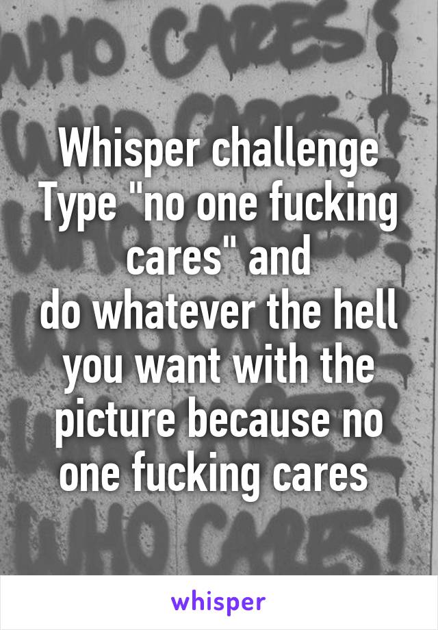 Whisper challenge
Type "no one fucking cares" and
do whatever the hell you want with the picture because no one fucking cares 