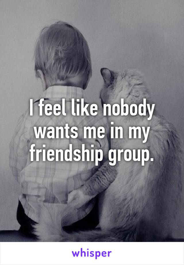 I feel like nobody wants me in my friendship group.