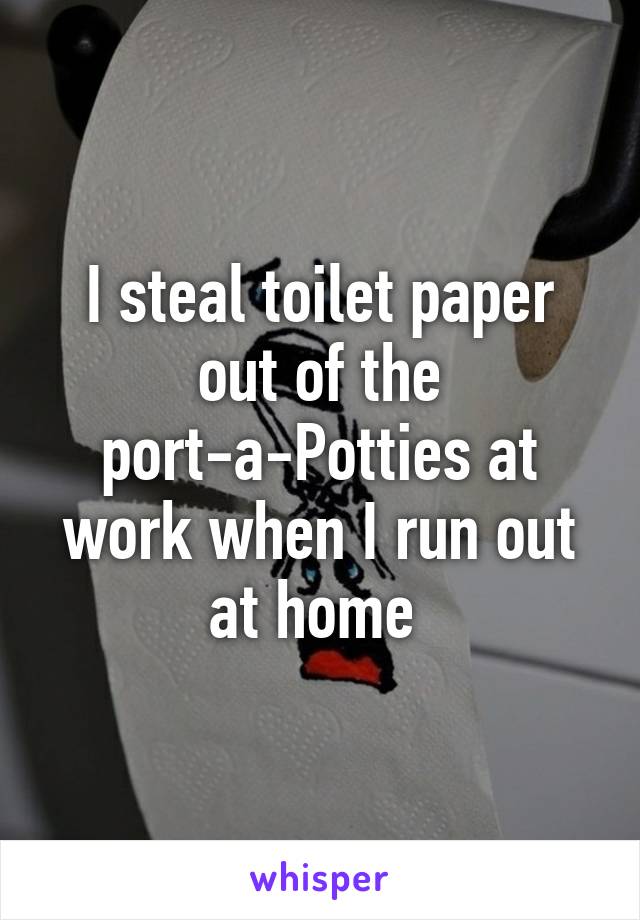 I steal toilet paper out of the port-a-Potties at work when I run out at home 