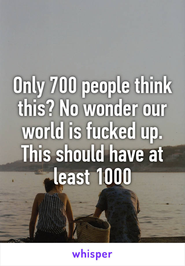 Only 700 people think this? No wonder our world is fucked up. This should have at least 1000