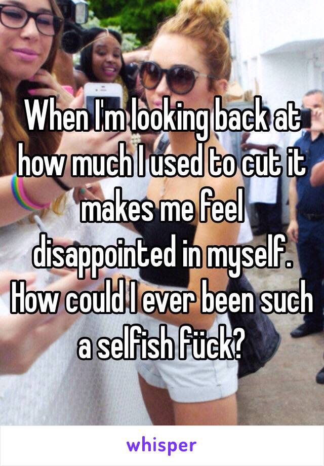 When I'm looking back at how much I used to cut it makes me feel disappointed in myself. How could I ever been such a selfish fück?