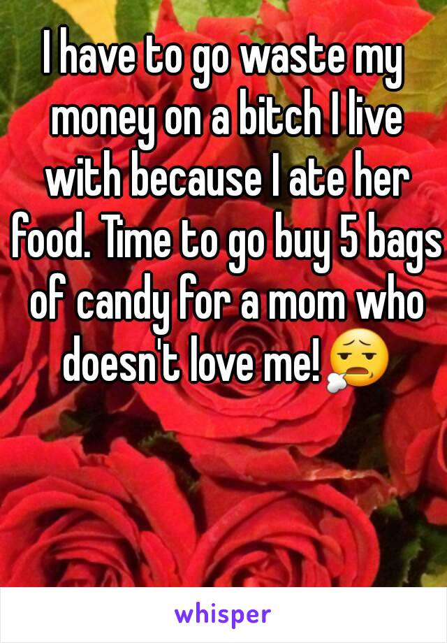 I have to go waste my money on a bitch I live with because I ate her food. Time to go buy 5 bags of candy for a mom who doesn't love me!😧