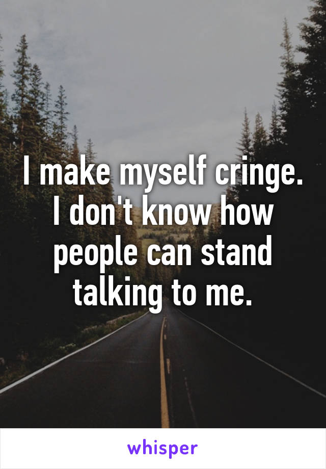 I make myself cringe.
I don't know how people can stand talking to me.