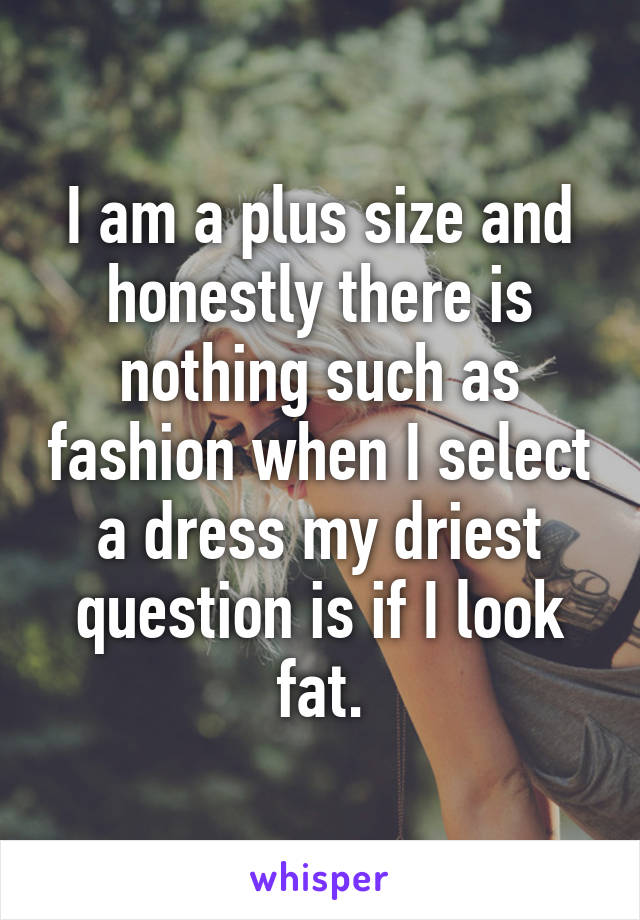 I am a plus size and honestly there is nothing such as fashion when I select a dress my driest question is if I look fat.