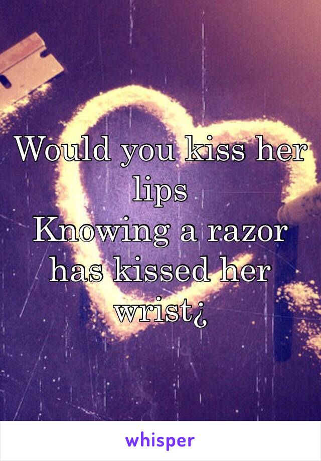 Would you kiss her lips
Knowing a razor 
has kissed her wrist¿