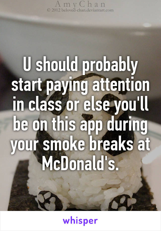 U should probably start paying attention in class or else you'll be on this app during your smoke breaks at McDonald's.