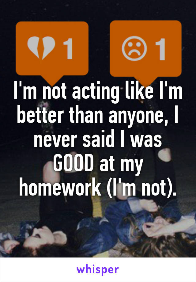 I'm not acting like I'm better than anyone, I never said I was GOOD at my homework (I'm not).