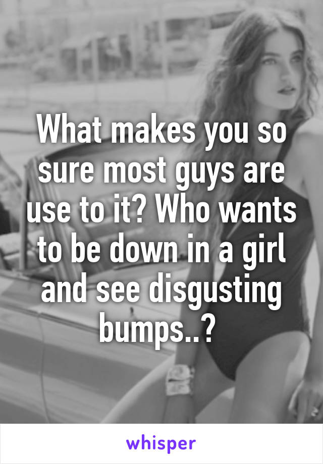 What makes you so sure most guys are use to it? Who wants to be down in a girl and see disgusting bumps..? 