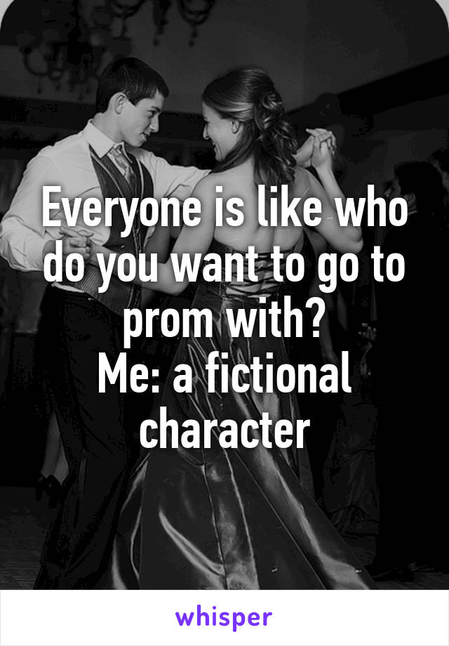 Everyone is like who do you want to go to prom with?
Me: a fictional character