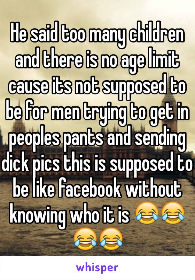 He said too many children and there is no age limit cause its not supposed to be for men trying to get in peoples pants and sending dick pics this is supposed to be like facebook without knowing who it is 😂😂😂😂