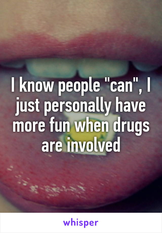 I know people "can", I just personally have more fun when drugs are involved