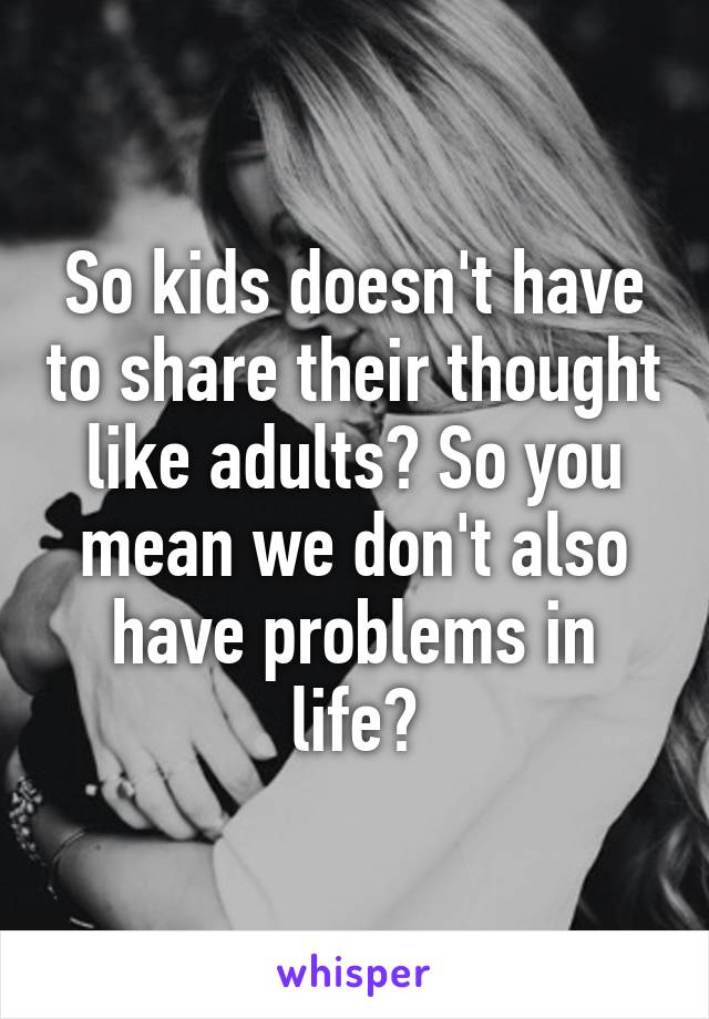 So kids doesn't have to share their thought like adults? So you mean we don't also have problems in life?