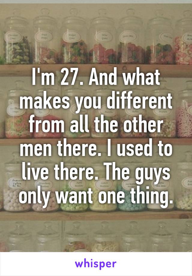 I'm 27. And what makes you different from all the other men there. I used to live there. The guys only want one thing.