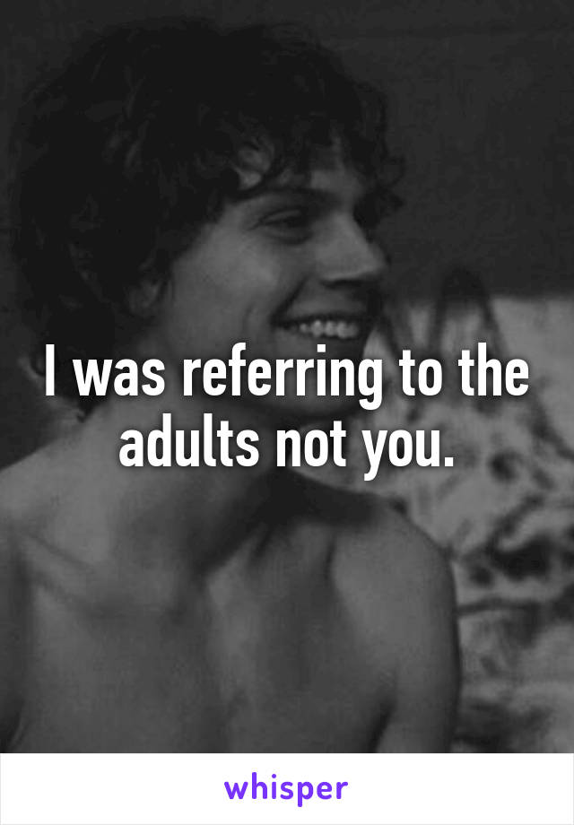 I was referring to the adults not you.