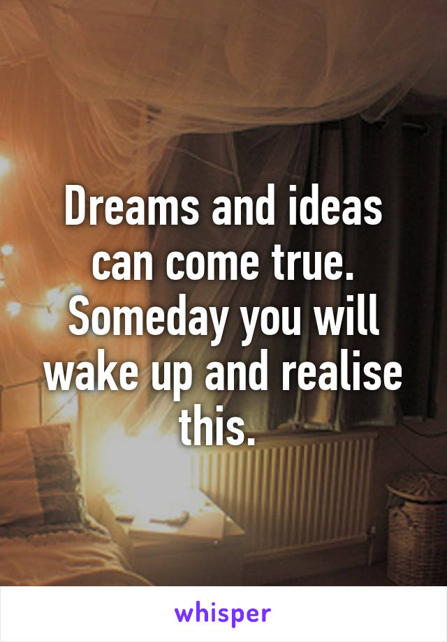 Dreams and ideas can come true. Someday you will wake up and realise this. 