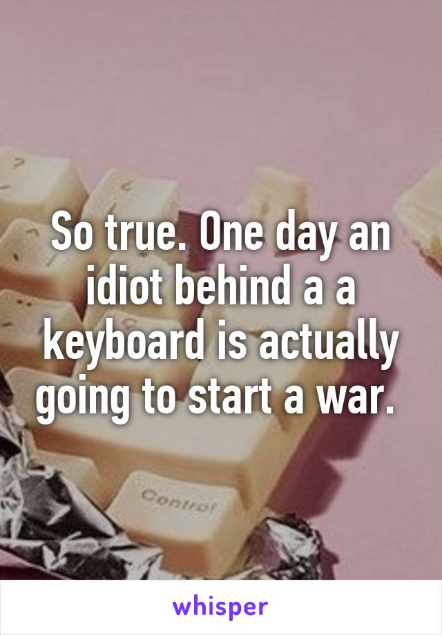 So true. One day an idiot behind a a keyboard is actually going to start a war. 