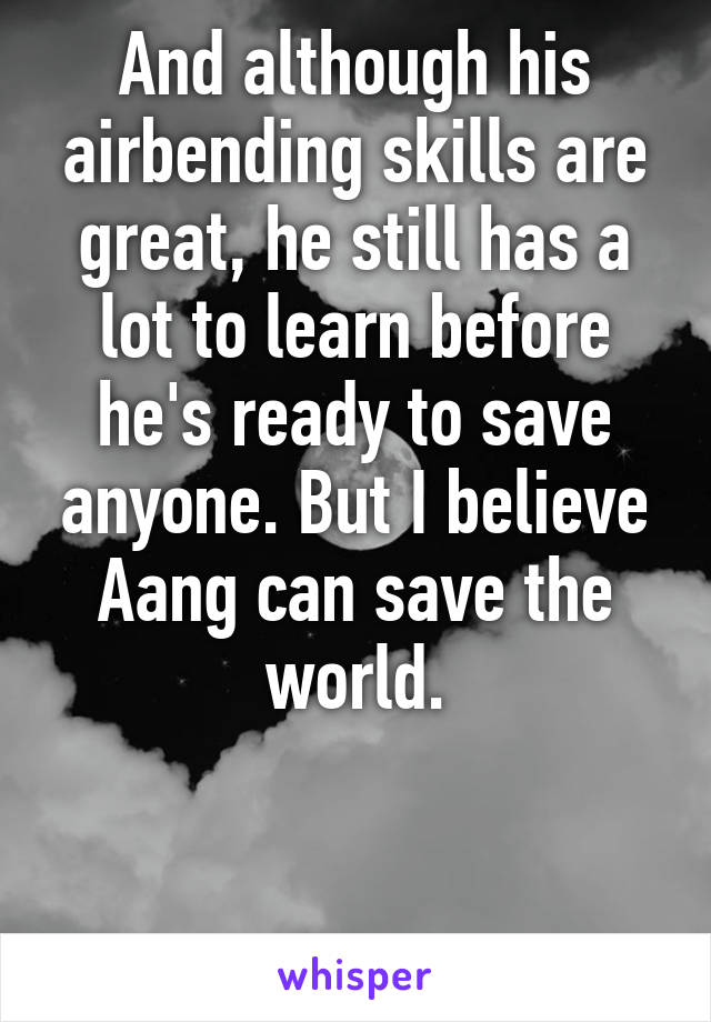 And although his airbending skills are great, he still has a lot to learn before he's ready to save anyone. But I believe Aang can save the world.


