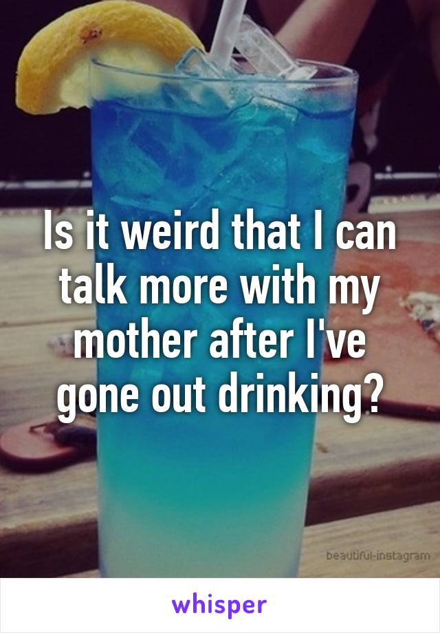 Is it weird that I can talk more with my mother after I've gone out drinking?