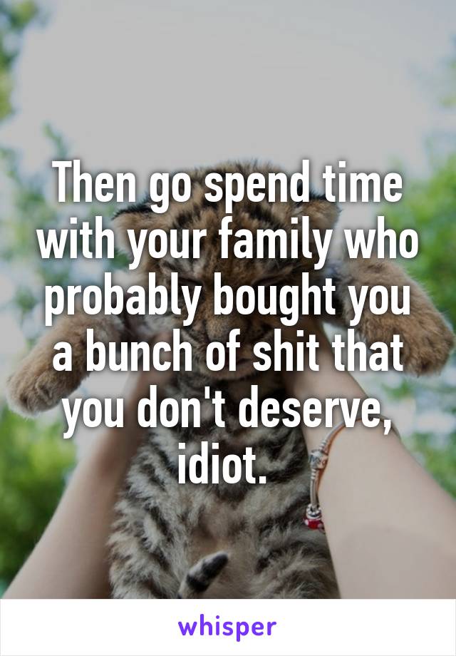 Then go spend time with your family who probably bought you a bunch of shit that you don't deserve, idiot. 