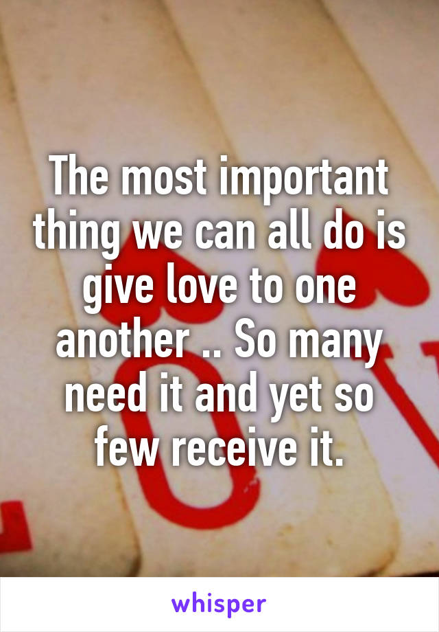 The most important thing we can all do is give love to one another .. So many need it and yet so few receive it.