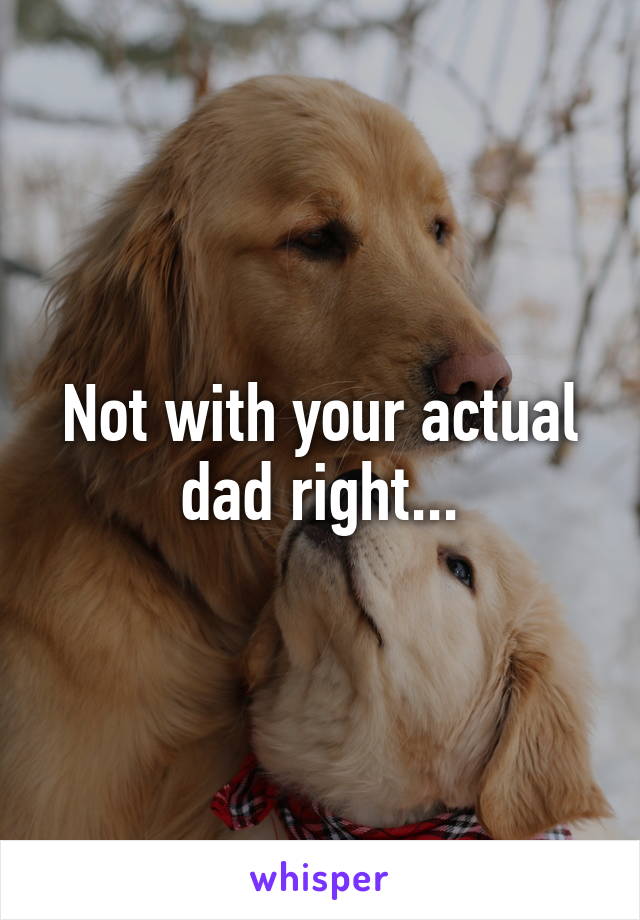 Not with your actual dad right...