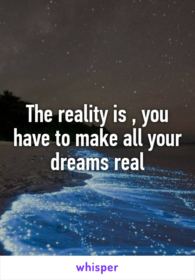 The reality is , you have to make all your dreams real