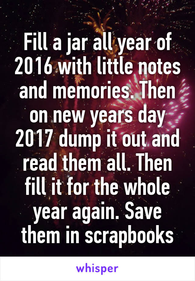 Fill a jar all year of 2016 with little notes and memories. Then on new years day 2017 dump it out and read them all. Then fill it for the whole year again. Save them in scrapbooks