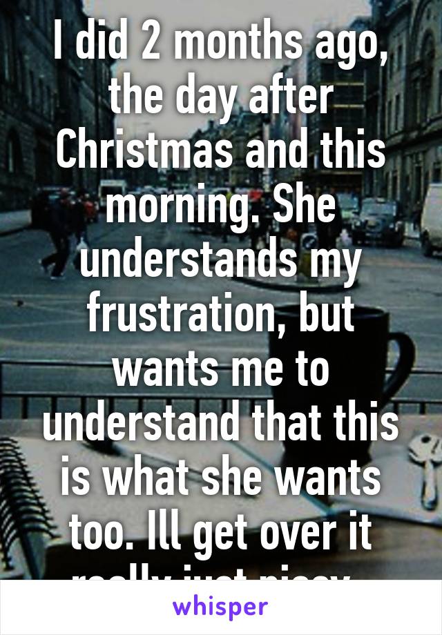 I did 2 months ago, the day after Christmas and this morning. She understands my frustration, but wants me to understand that this is what she wants too. Ill get over it really just pissy. 