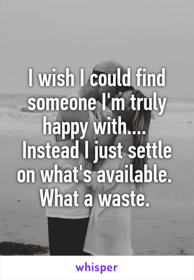 I wish I could find someone I'm truly happy with.... 
Instead I just settle on what's available. 
What a waste. 