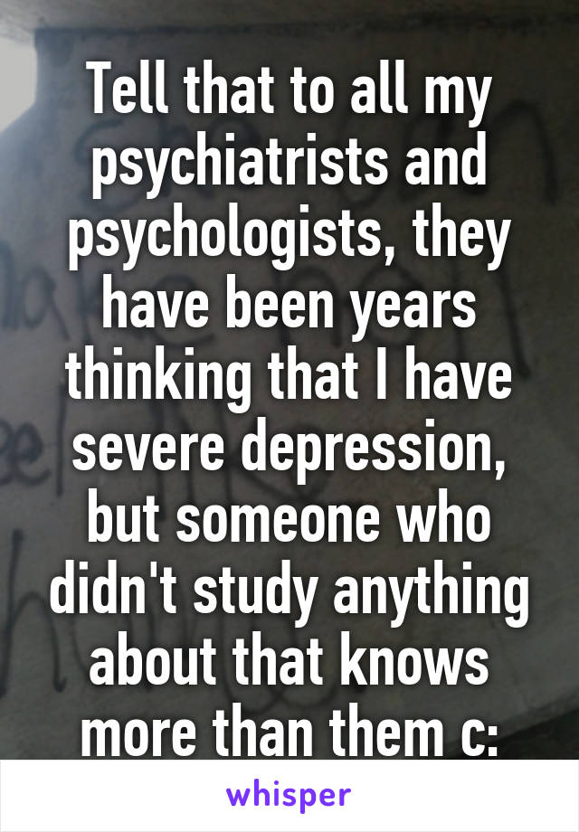 Tell that to all my psychiatrists and psychologists, they have been years thinking that I have severe depression, but someone who didn't study anything about that knows more than them c: