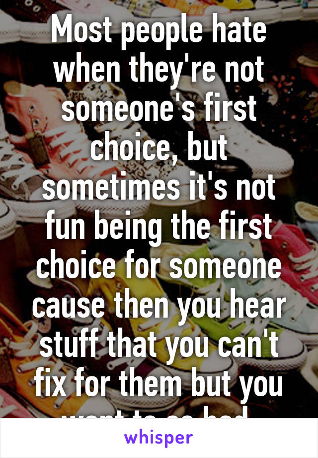 Most people hate when they're not someone's first choice, but sometimes it's not fun being the first choice for someone cause then you hear stuff that you can't fix for them but you want to so bad.