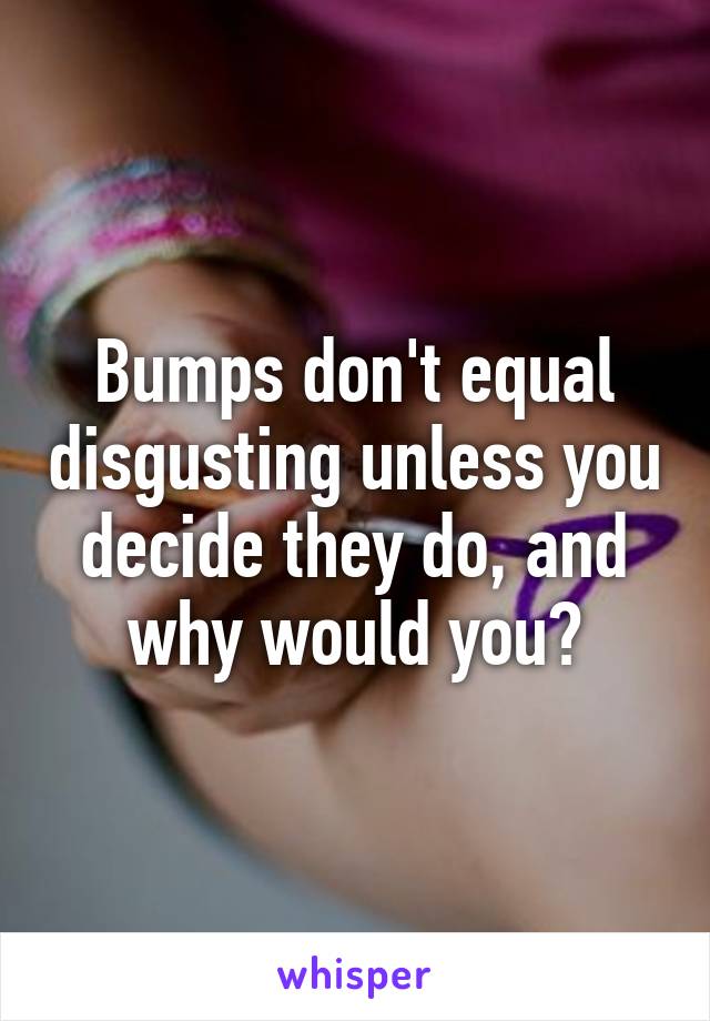 Bumps don't equal disgusting unless you decide they do, and why would you?