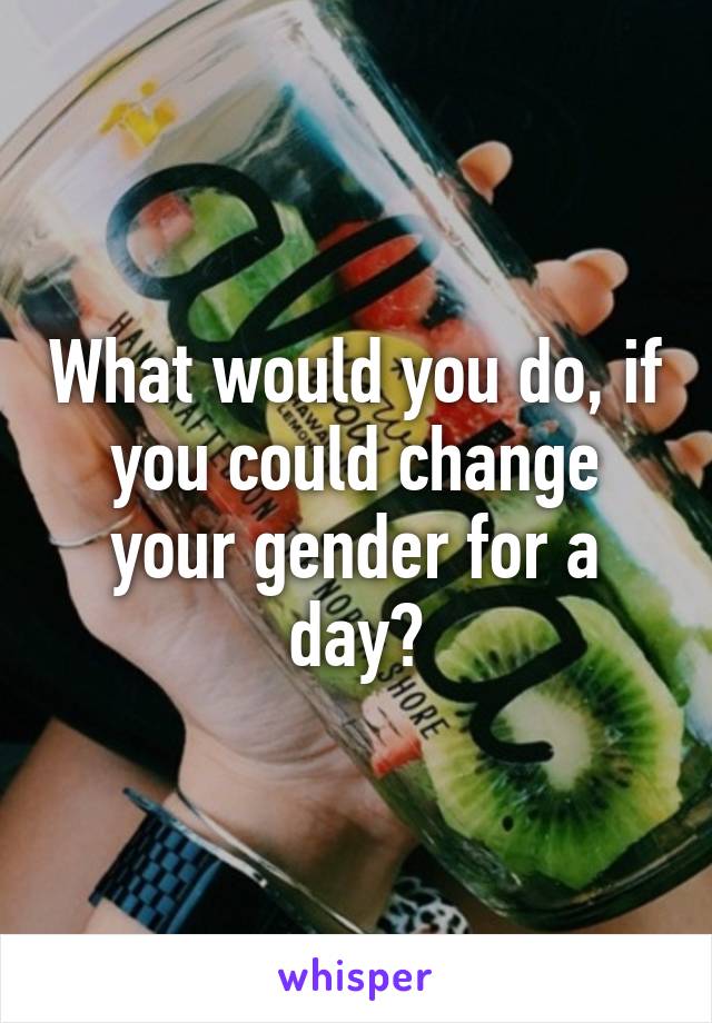 What would you do, if you could change your gender for a day?