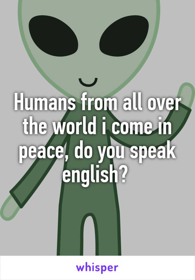 Humans from all over the world i come in peace, do you speak english? 