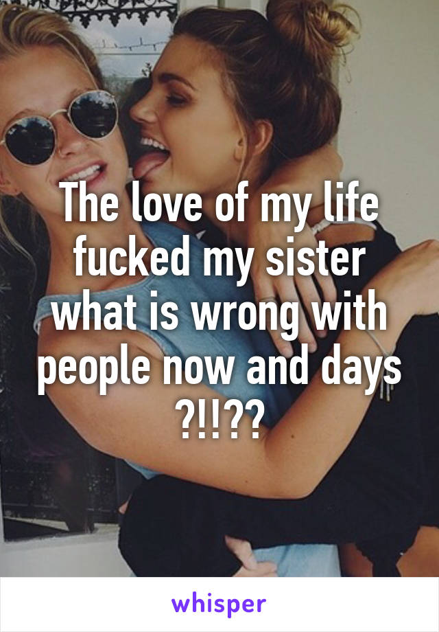 The love of my life fucked my sister what is wrong with people now and days ?!!??