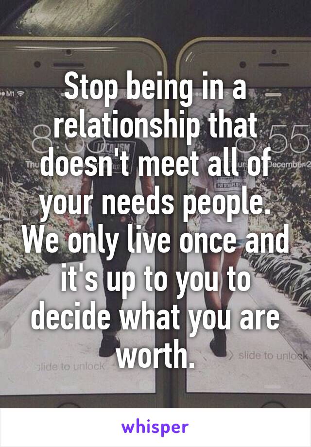 Stop being in a relationship that doesn't meet all of your needs people. We only live once and it's up to you to decide what you are worth.