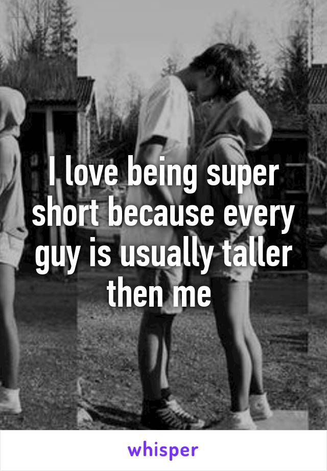 I love being super short because every guy is usually taller then me 