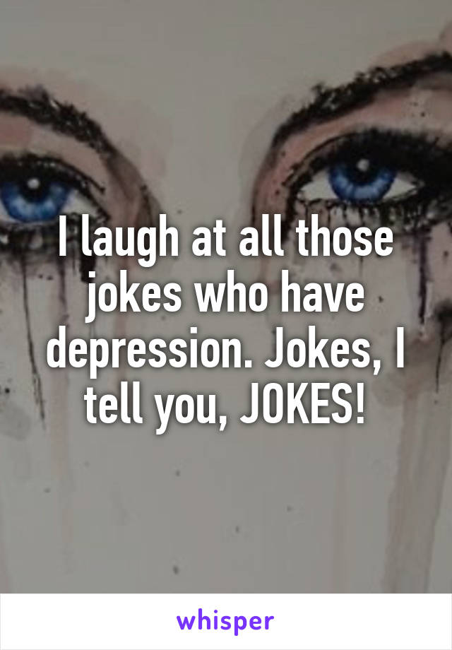 I laugh at all those jokes who have depression. Jokes, I tell you, JOKES!