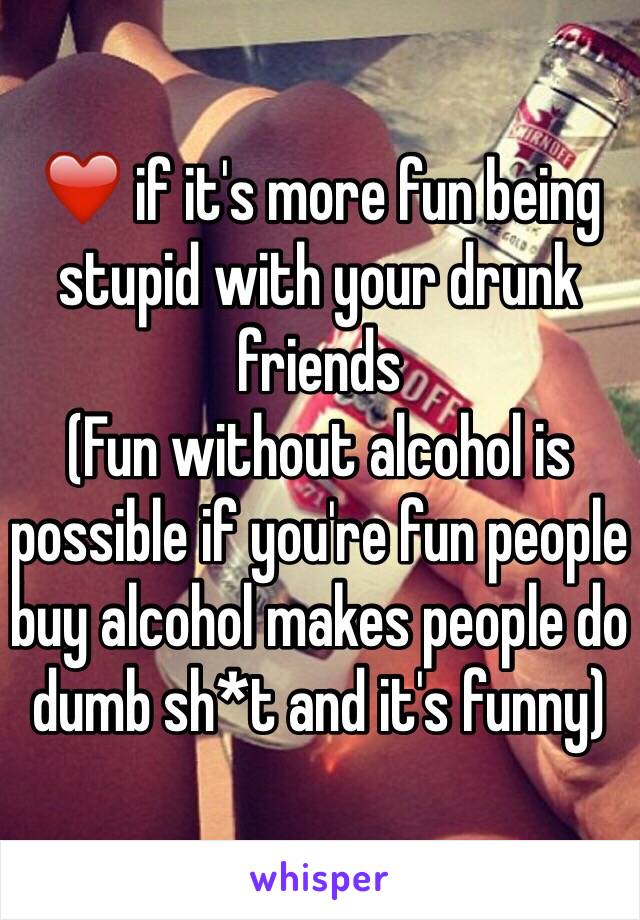 ❤️ if it's more fun being stupid with your drunk friends 
(Fun without alcohol is possible if you're fun people buy alcohol makes people do dumb sh*t and it's funny)