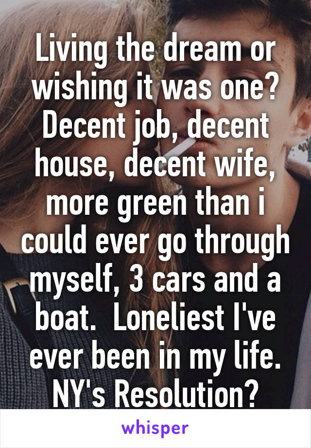 Living the dream or wishing it was one? Decent job, decent house, decent wife, more green than i could ever go through myself, 3 cars and a boat.  Loneliest I've ever been in my life. NY's Resolution?