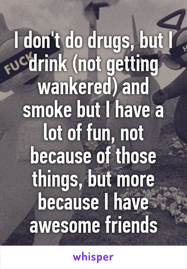 I don't do drugs, but I drink (not getting wankered) and smoke but I have a lot of fun, not because of those things, but more because I have awesome friends