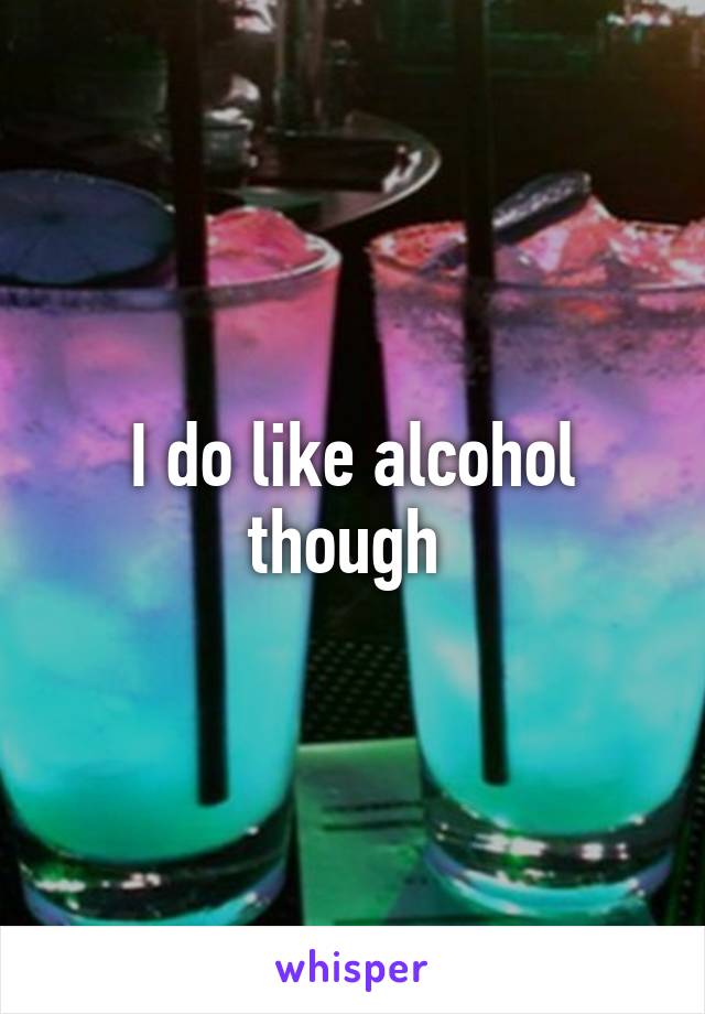 I do like alcohol though 