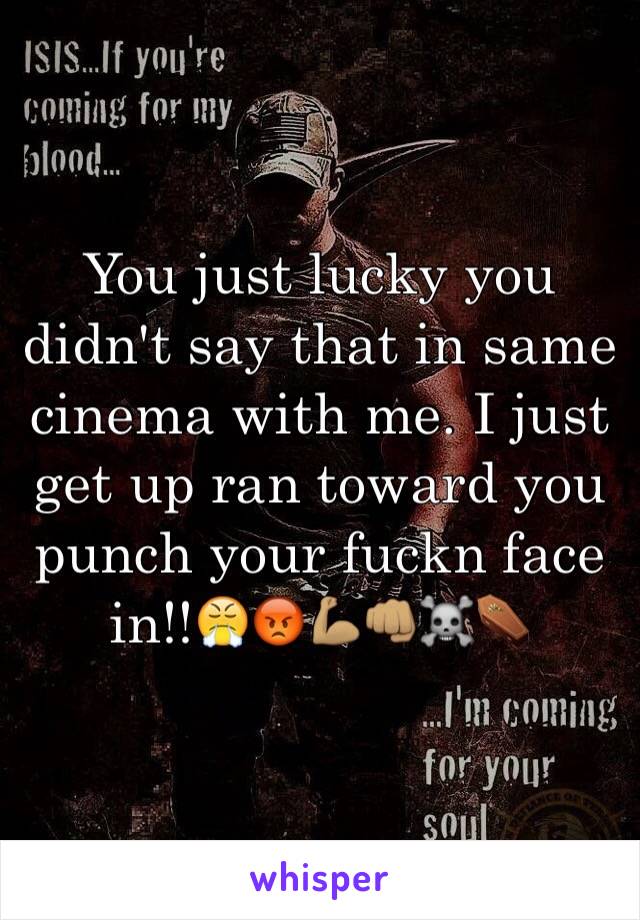 You just lucky you didn't say that in same cinema with me. I just get up ran toward you punch your fuckn face in!!😤😡💪🏽👊🏽☠⚰